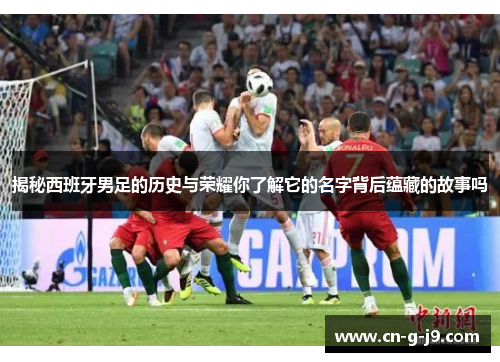 揭秘西班牙男足的历史与荣耀你了解它的名字背后蕴藏的故事吗