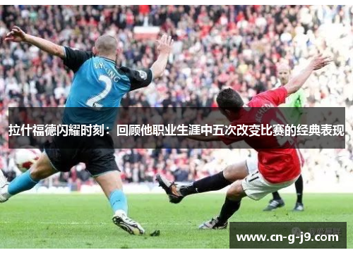 拉什福德闪耀时刻：回顾他职业生涯中五次改变比赛的经典表现