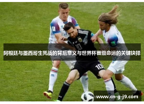 阿根廷与墨西哥生死战的背后意义与世界杯晋级命运的关键抉择