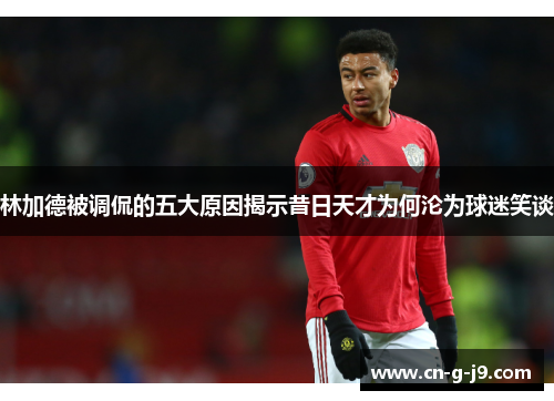 林加德被调侃的五大原因揭示昔日天才为何沦为球迷笑谈