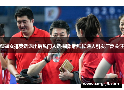 蔡斌女排竞选退出后热门人选揭晓 新帅候选人引发广泛关注