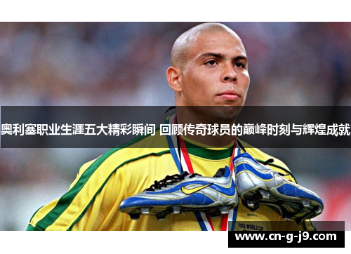 奥利塞职业生涯五大精彩瞬间 回顾传奇球员的巅峰时刻与辉煌成就