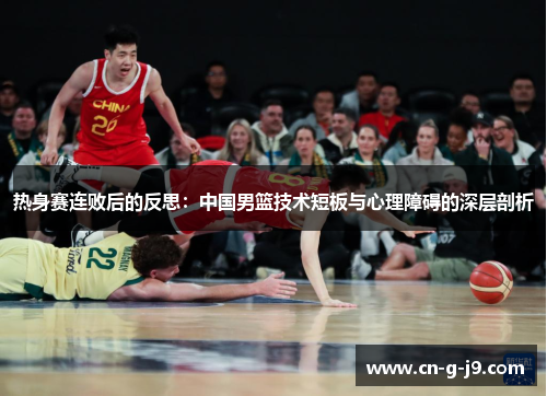 热身赛连败后的反思:中国男篮技术短板与心理障碍的深层剖析 热身赛连败后的反思:中国男篮技术短板与心理障碍的深层剖析