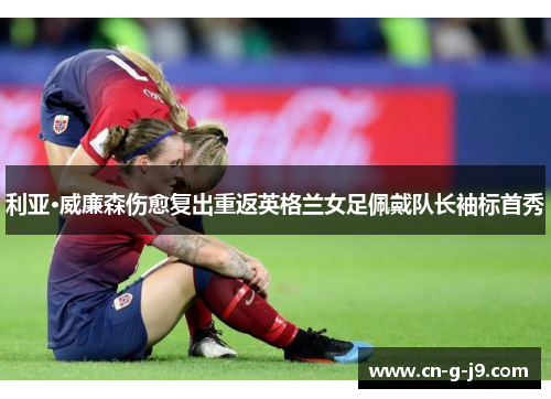 利亚·威廉森伤愈复出重返英格兰女足佩戴队长袖标首秀