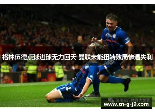 格林伍德点球进球无力回天 曼联未能扭转败局惨遭失利 格林伍德点球进球无力回天 曼联未能扭转败局惨遭失利