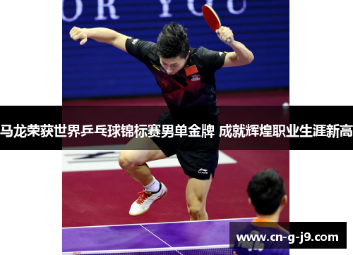 马龙荣获世界乒乓球锦标赛男单金牌 成就辉煌职业生涯新高